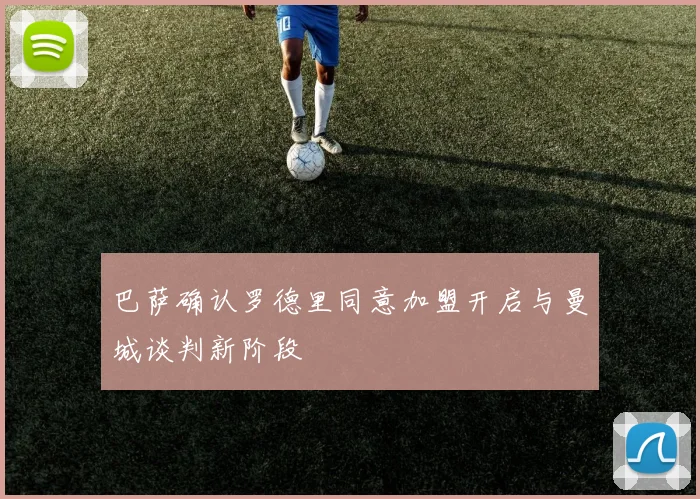 巴萨确认罗德里同意加盟开启与曼城谈判新阶段