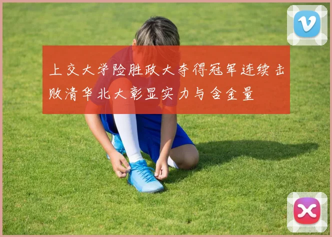 上交大学险胜政大夺得冠军连续击败清华北大彰显实力与含金量