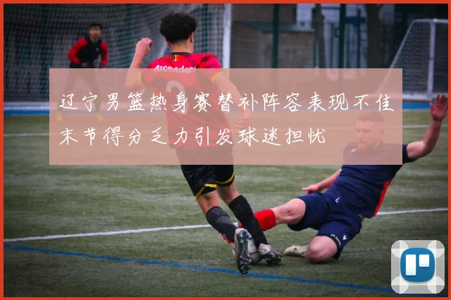 辽宁男篮热身赛替补阵容表现不佳末节得分乏力引发球迷担忧
